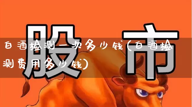 白酒检测一次多少钱(白酒检测费用多少钱)_https://www.jumanxin.com_上交所_第1张