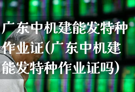 广东中机建能发特种作业证(广东中机建能发特种作业证吗)_https://www.jumanxin.com_深交所_第1张