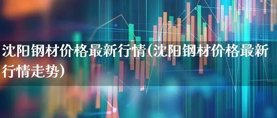 沈阳钢材价格最新行情(沈阳钢材价格最新行情走势)_https://www.jumanxin.com_深交所_第1张