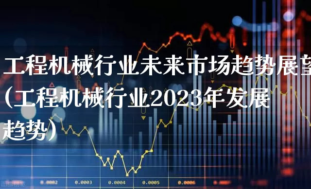 工程机械行业未来市场趋势展望(工程机械行业2023年发展趋势)_https://www.jumanxin.com_上交所_第1张