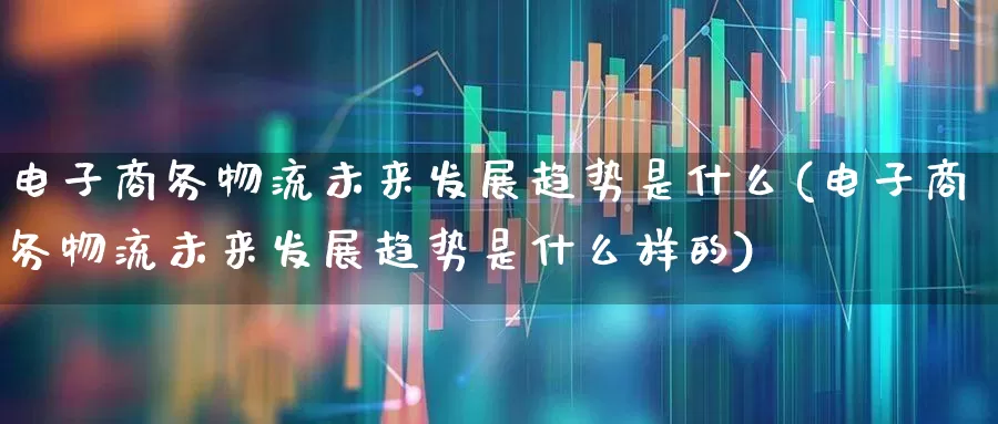 电子商务物流未来发展趋势是什么(电子商务物流未来发展趋势是什么样的)_https://www.jumanxin.com_创业板_第1张