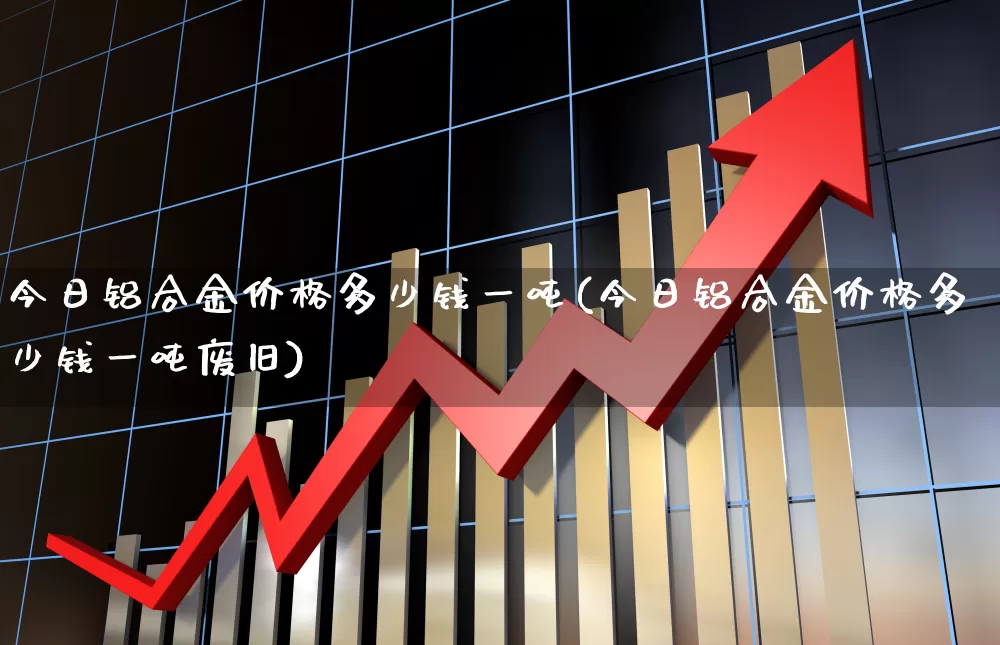 今日铝合金价格多少钱一吨(今日铝合金价格多少钱一吨废旧)_https://www.jumanxin.com_创业板_第1张