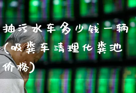 抽污水车多少钱一辆(吸粪车清理化粪池价格)_https://www.jumanxin.com_上交所_第1张