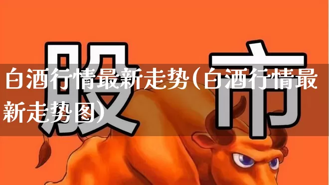 白酒行情最新走势(白酒行情最新走势图)_https://www.jumanxin.com_创业板_第1张
