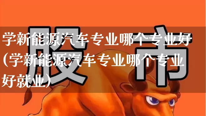 学新能源汽车专业哪个专业好(学新能源汽车专业哪个专业好就业)_https://www.jumanxin.com_创业板_第1张