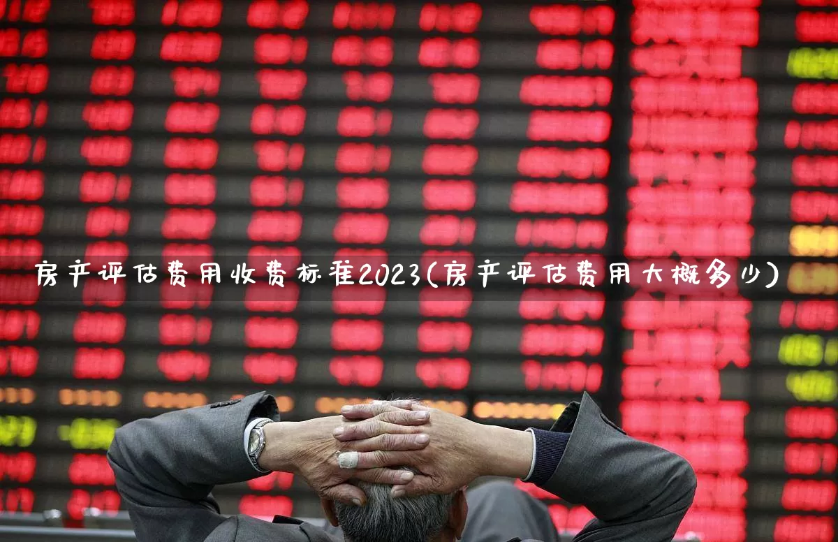 房产评估费用收费标准2023(房产评估费用大概多少)_https://www.jumanxin.com_深交所_第1张