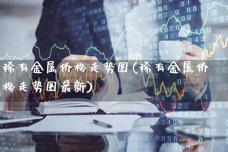 稀有金属价格走势图(稀有金属价格走势图最新)_https://www.jumanxin.com_科创板_第1张