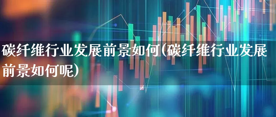 碳纤维行业发展前景如何(碳纤维行业发展前景如何呢)_https://www.jumanxin.com_上交所_第1张
