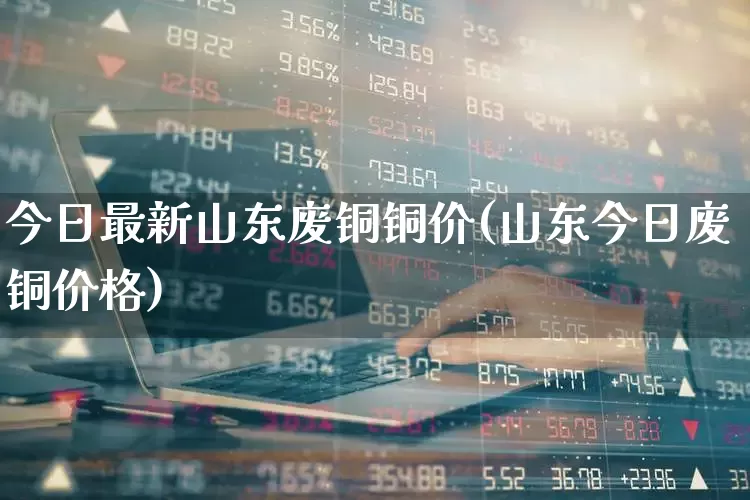 今日最新山东废铜铜价(山东今日废铜价格)_https://www.jumanxin.com_深交所_第1张