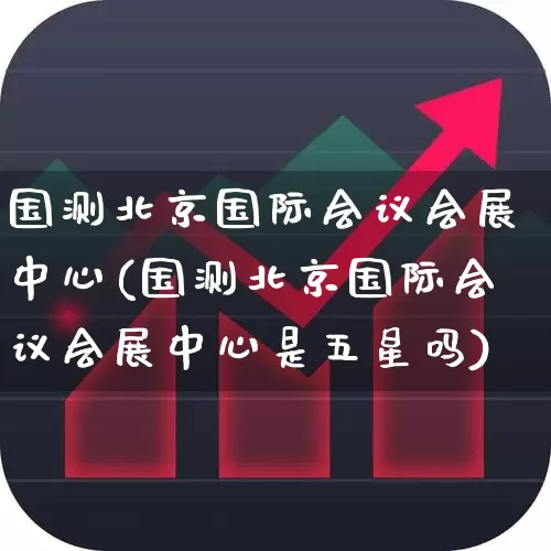 国测北京国际会议会展中心(国测北京国际会议会展中心是五星吗)_https://www.jumanxin.com_创业板_第1张