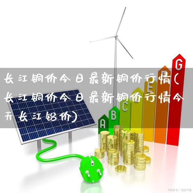 长江铜价今日最新铜价行情(长江铜价今日最新铜价行情今天长江铝价)_https://www.jumanxin.com_科创板_第1张