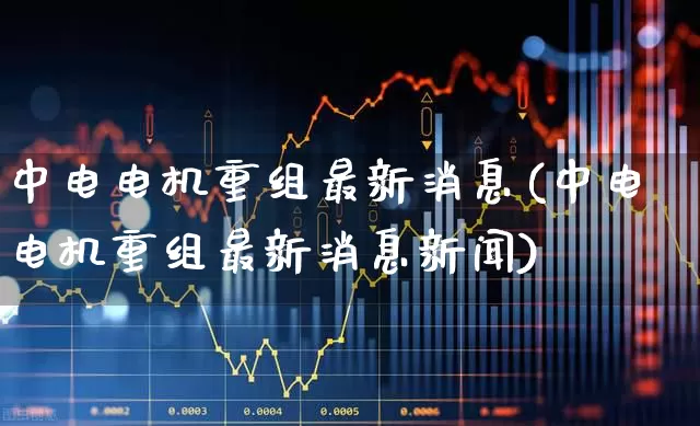 中电电机重组最新消息(中电电机重组最新消息新闻)_https://www.jumanxin.com_深交所_第1张