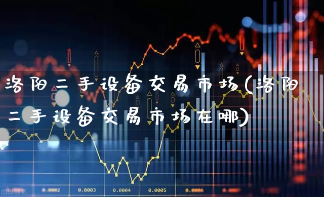 洛阳二手设备交易市场(洛阳二手设备交易市场在哪)_https://www.jumanxin.com_深交所_第1张