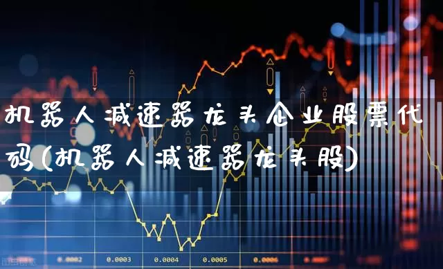 机器人减速器龙头企业股票代码(机器人减速器龙头股)_https://www.jumanxin.com_上交所_第1张