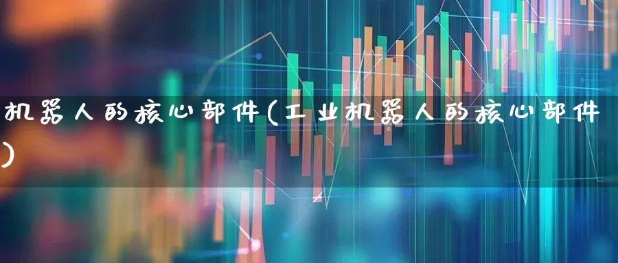机器人的核心部件(工业机器人的核心部件)_https://www.jumanxin.com_科创板_第1张