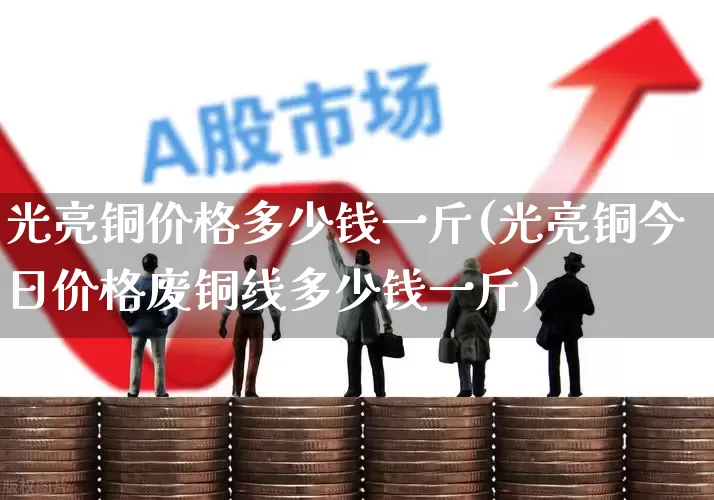 光亮铜价格多少钱一斤(光亮铜今日价格废铜线多少钱一斤)_https://www.jumanxin.com_创业板_第1张