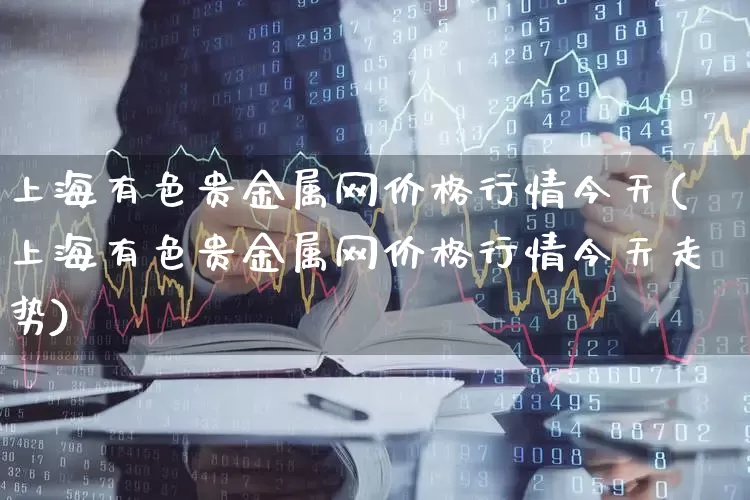 上海有色贵金属网价格行情今天(上海有色贵金属网价格行情今天走势)_https://www.jumanxin.com_科创板_第1张
