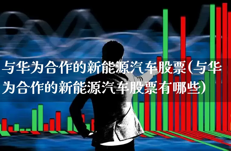 与华为合作的新能源汽车股票(与华为合作的新能源汽车股票有哪些)_https://www.jumanxin.com_深交所_第1张