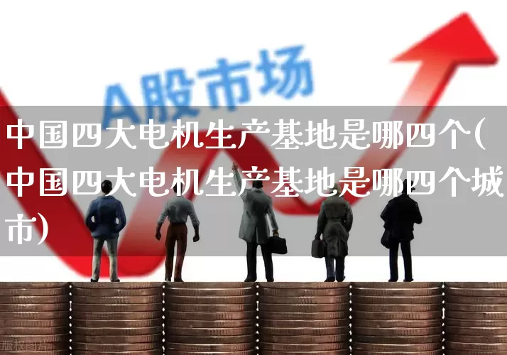 中国四大电机生产基地是哪四个(中国四大电机生产基地是哪四个城市)_https://www.jumanxin.com_北交所_第1张