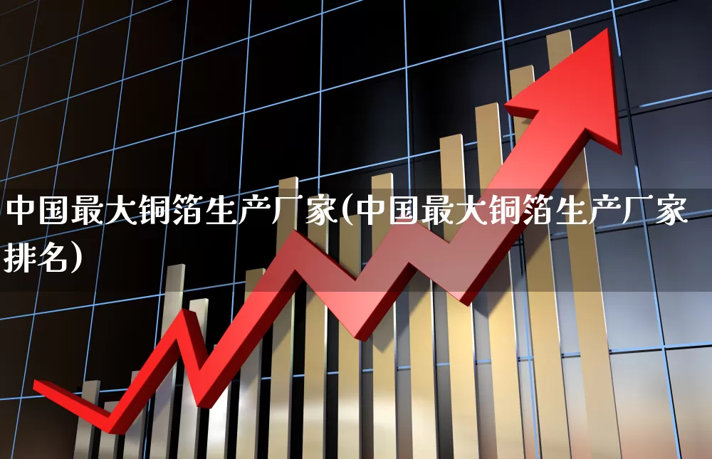 中国最大铜箔生产厂家(中国最大铜箔生产厂家排名)_https://www.jumanxin.com_创业板_第1张