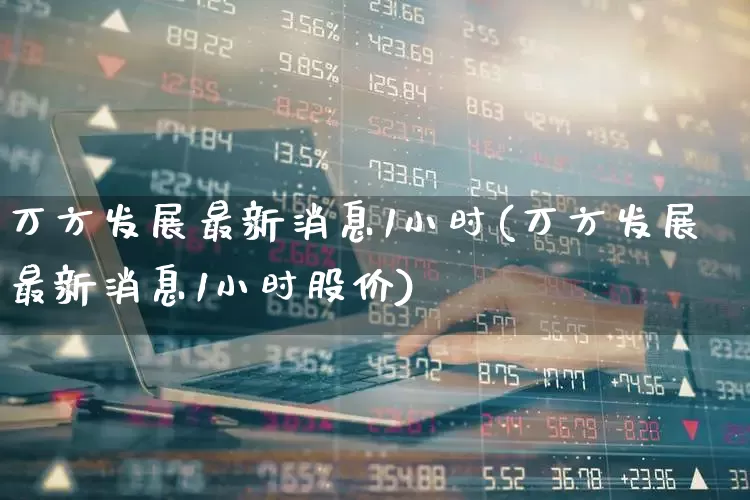 万方发展最新消息1小时(万方发展最新消息1小时股价)_https://www.jumanxin.com_深交所_第1张