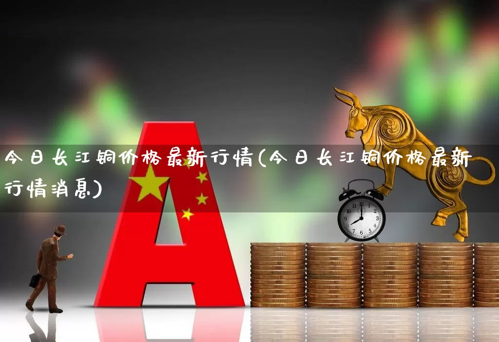 今日长江铜价格最新行情(今日长江铜价格最新行情消息)_https://www.jumanxin.com_科创板_第1张