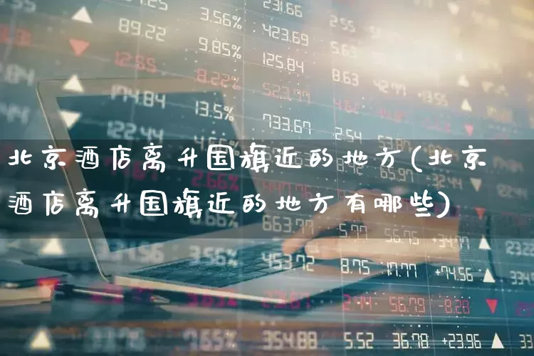 北京酒店离升国旗近的地方(北京酒店离升国旗近的地方有哪些)_https://www.jumanxin.com_北交所_第1张
