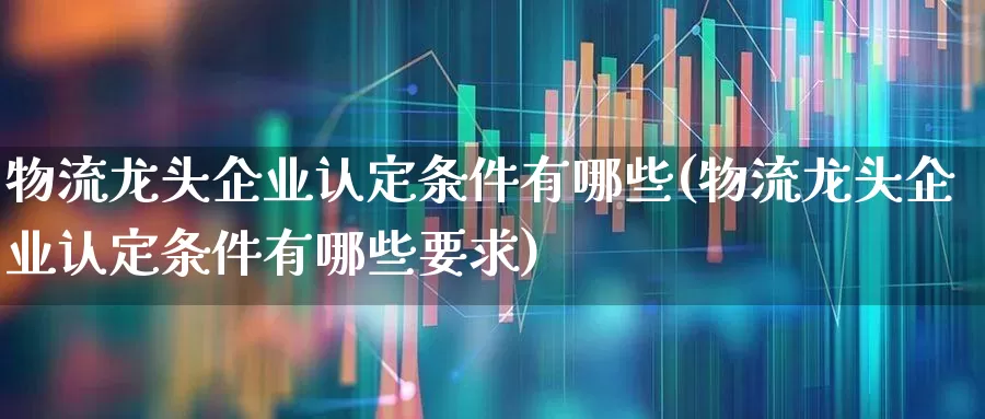 物流龙头企业认定条件有哪些(物流龙头企业认定条件有哪些要求)_https://www.jumanxin.com_创业板_第1张