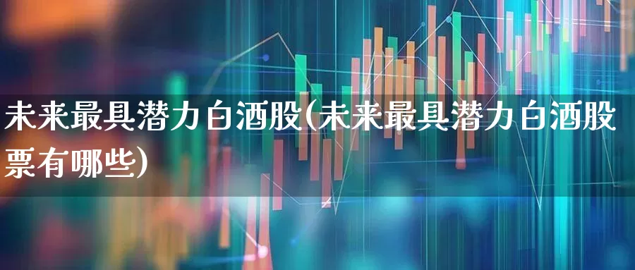 未来最具潜力白酒股(未来最具潜力白酒股票有哪些)_https://www.jumanxin.com_深交所_第1张