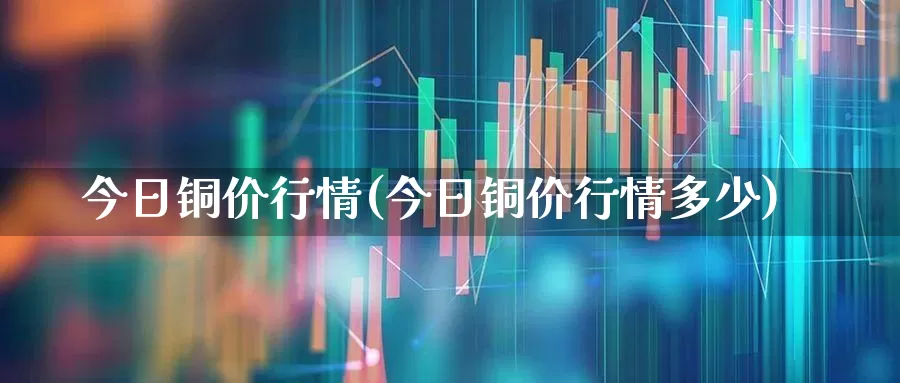 今日铜价行情(今日铜价行情多少)_https://www.jumanxin.com_北交所_第1张