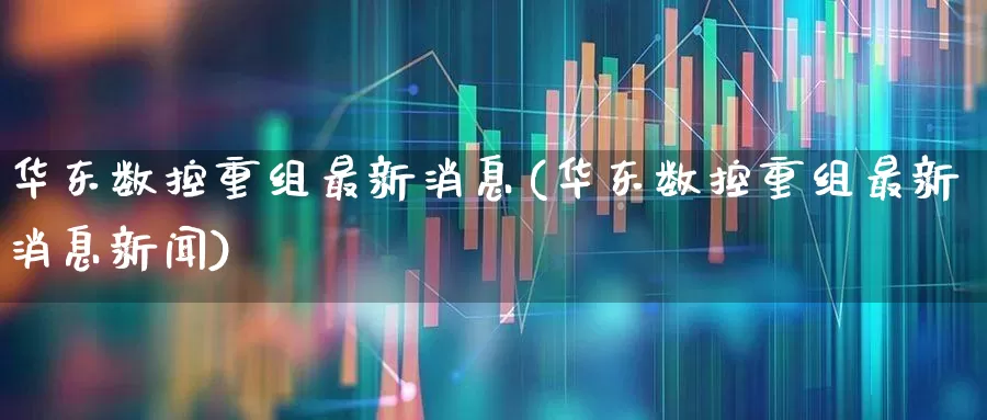 华东数控重组最新消息(华东数控重组最新消息新闻)_https://www.jumanxin.com_科创板_第1张