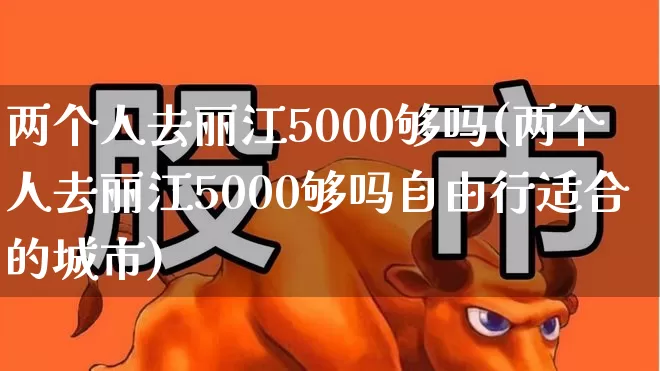 两个人去丽江5000够吗(两个人去丽江5000够吗自由行适合的城市)_https://www.jumanxin.com_上交所_第1张