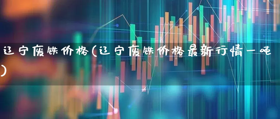 辽宁废铁价格(辽宁废铁价格最新行情一吨)_https://www.jumanxin.com_北交所_第1张