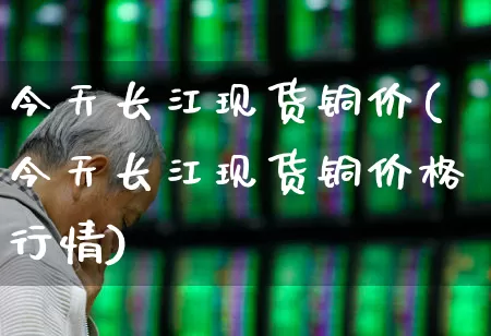 今天长江现货铜价(今天长江现货铜价格行情)_https://www.jumanxin.com_科创板_第1张
