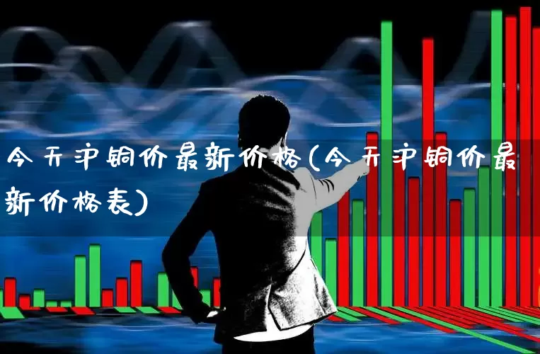今天沪铜价最新价格(今天沪铜价最新价格表)_https://www.jumanxin.com_北交所_第1张