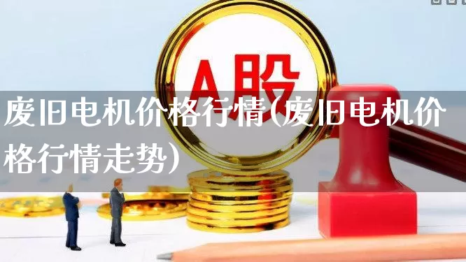 废旧电机价格行情(废旧电机价格行情走势)_https://www.jumanxin.com_创业板_第1张