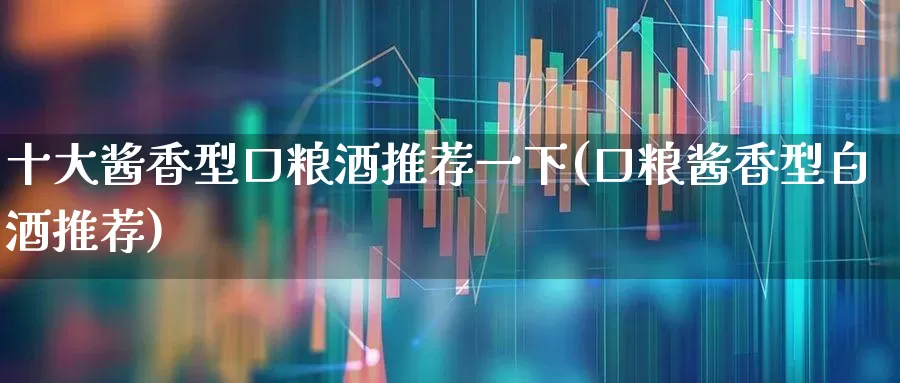 十大酱香型口粮酒推荐一下(口粮酱香型白酒推荐)_https://www.jumanxin.com_创业板_第1张