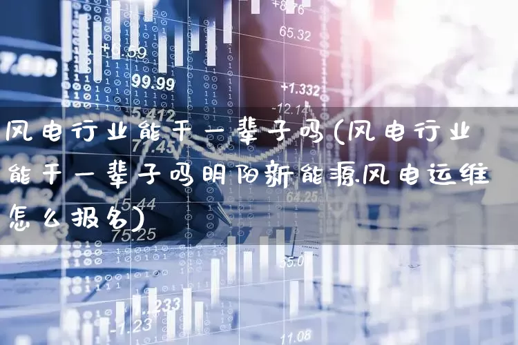 风电行业能干一辈子吗(风电行业能干一辈子吗明阳新能源风电运维怎么报名)_https://www.jumanxin.com_北交所_第1张