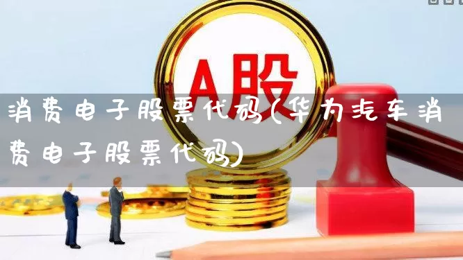 消费电子股票代码(华为汽车消费电子股票代码)_https://www.jumanxin.com_深交所_第1张