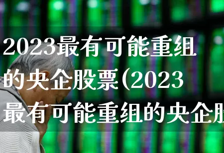 2023最有可能重组的央企股票(2023最有可能重组的央企股票有哪些)_https://www.jumanxin.com_北交所_第1张