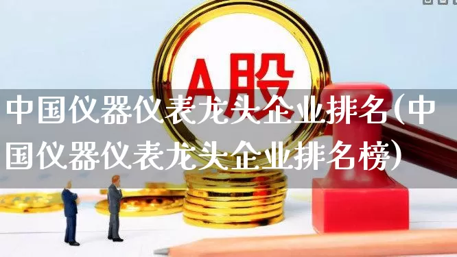 中国仪器仪表龙头企业排名(中国仪器仪表龙头企业排名榜)_https://www.jumanxin.com_创业板_第1张