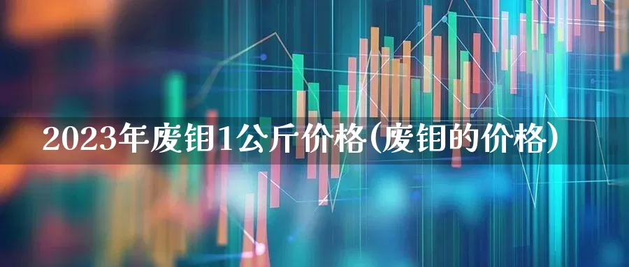 2023年废钼1公斤价格(废钼的价格)_https://www.jumanxin.com_北交所_第1张