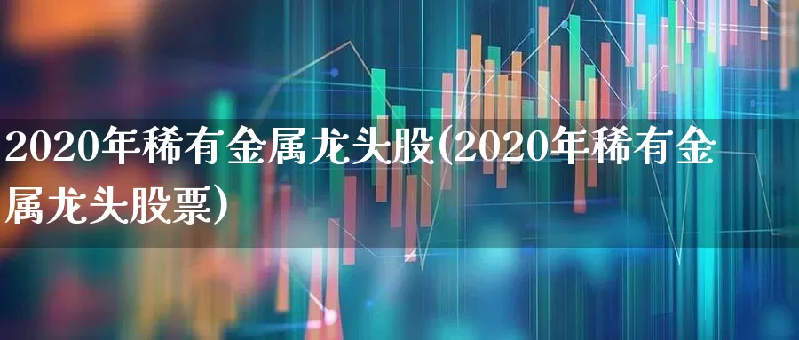 2020年稀有金属龙头股(2020年稀有金属龙头股票)_https://www.jumanxin.com_北交所_第1张