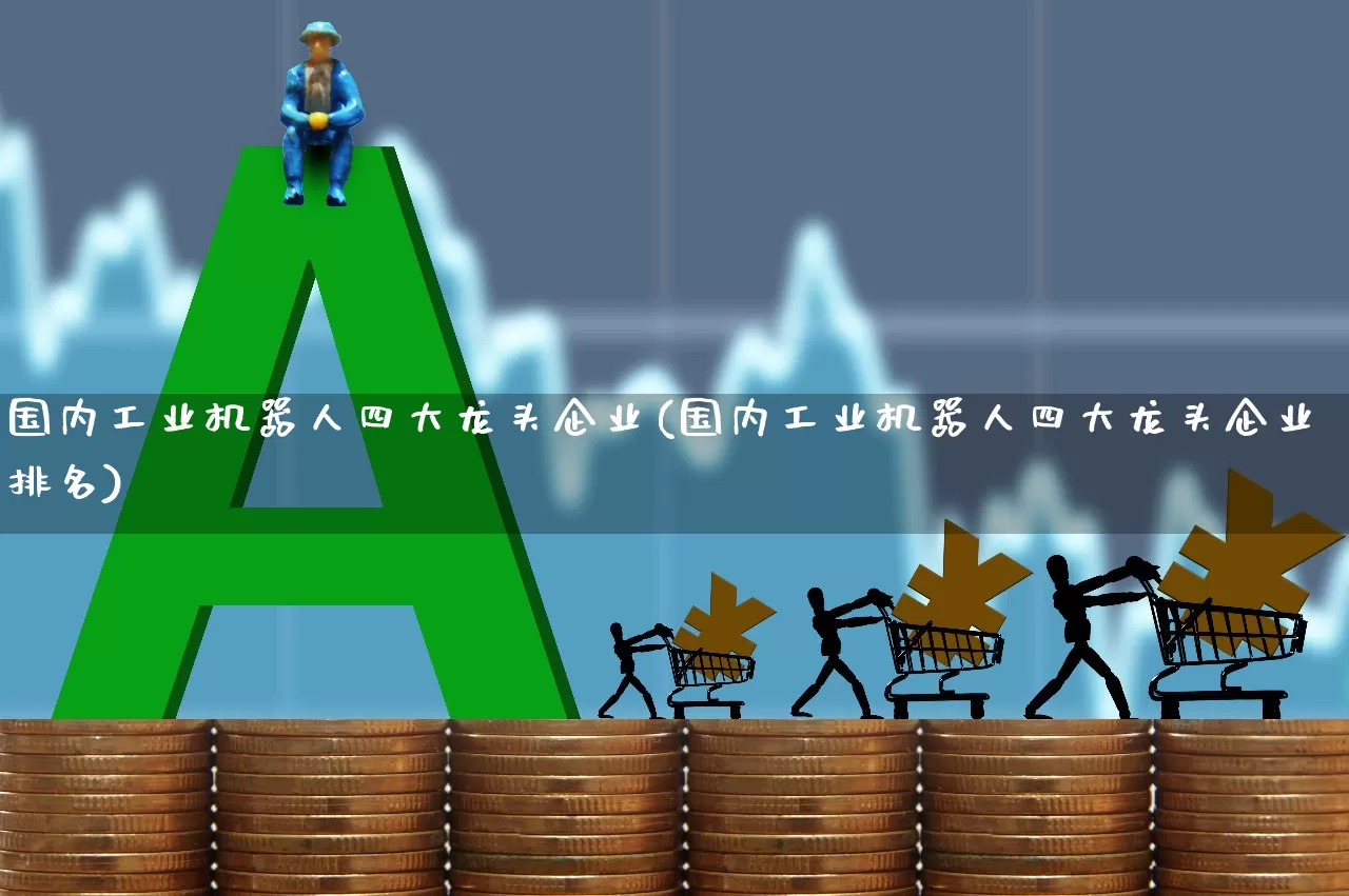 国内工业机器人四大龙头企业(国内工业机器人四大龙头企业排名)_https://www.jumanxin.com_上交所_第1张