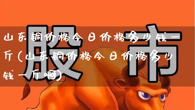 山东铜价格今日价格多少钱一斤(山东铜价格今日价格多少钱一斤啊)_https://www.jumanxin.com_深交所_第1张