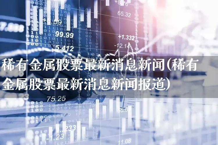 稀有金属股票最新消息新闻(稀有金属股票最新消息新闻报道)_https://www.jumanxin.com_北交所_第1张