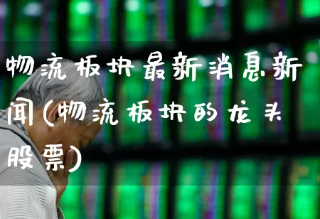 物流板块最新消息新闻(物流板块的龙头股票)_https://www.jumanxin.com_深交所_第1张