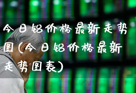 今日铝价格最新走势图(今日铝价格最新走势图表)_https://www.jumanxin.com_北交所_第1张