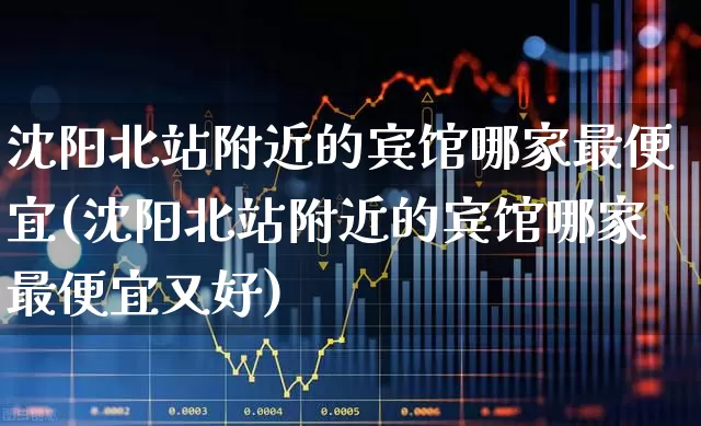 沈阳北站附近的宾馆哪家最便宜(沈阳北站附近的宾馆哪家最便宜又好)_https://www.jumanxin.com_北交所_第1张