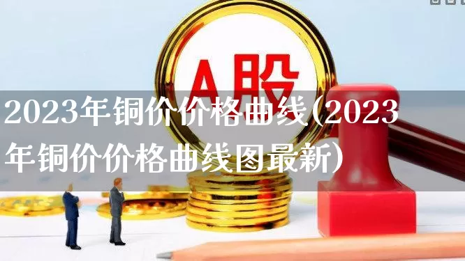2023年铜价价格曲线(2023年铜价价格曲线图最新)_https://www.jumanxin.com_科创板_第1张